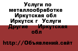 Услуги по металлообработке - Иркутская обл., Иркутск г. Услуги » Другие   . Иркутская обл.